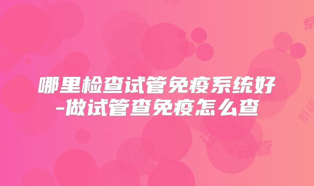 哪里检查试管免疫系统好-做试管查免疫怎么查