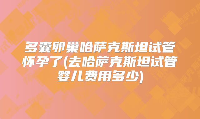多囊卵巢哈萨克斯坦试管怀孕了(去哈萨克斯坦试管婴儿费用多少)