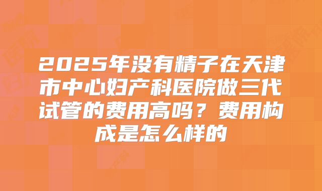 2025年没有精子在天津市中心妇产科医院做三代试管的费用高吗？费用构成是怎么样的