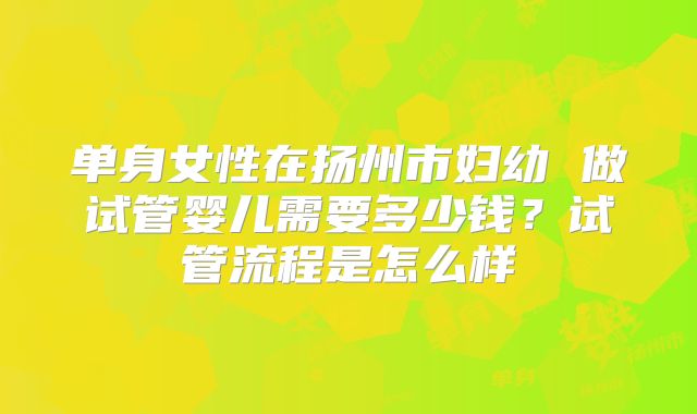 单身女性在扬州市妇幼 做试管婴儿需要多少钱?试管流程是怎么样