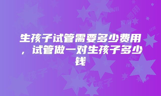 生孩子试管需要多少费用，试管做一对生孩子多少钱