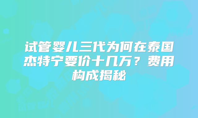 试管婴儿三代为何在泰国杰特宁要价十几万?费用构成揭秘