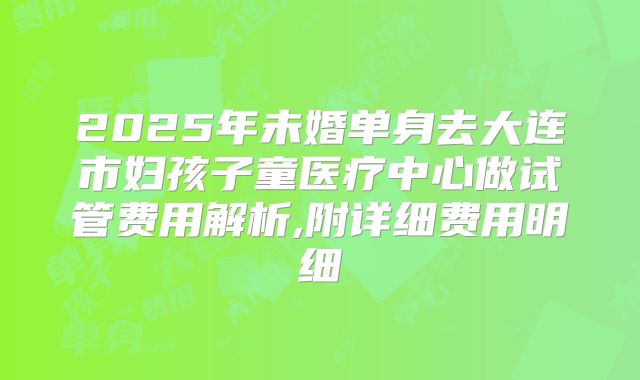 2025年未婚单身去大连市妇孩子童医疗中心做试管费用解析,附详细费用明细