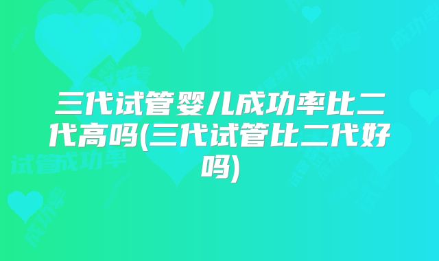 三代试管婴儿成功率比二代高吗(三代试管比二代好吗)