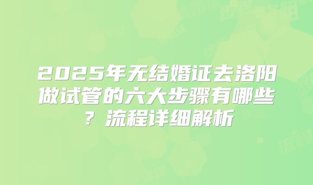 2025年无结婚证去洛阳做试管的六大步骤有哪些？流程详细解析