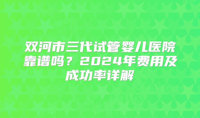 双河市三代试管婴儿医院靠谱吗？2024年费用及成功率详解