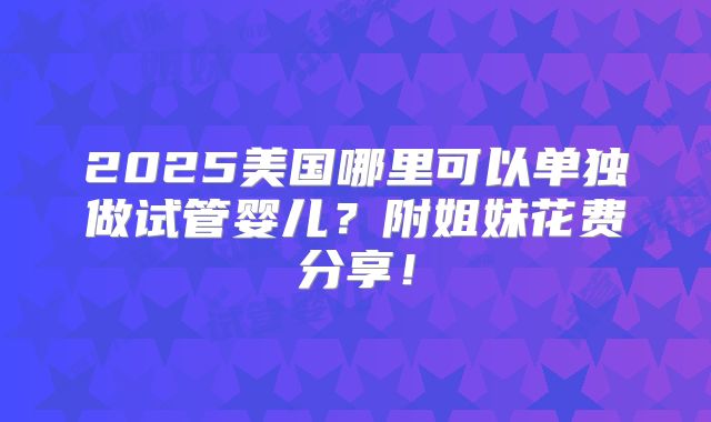 2025美国哪里可以单独做试管婴儿?附姐妹花费分享!