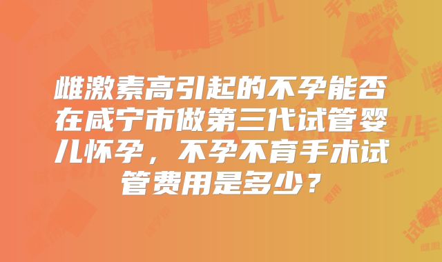 雌激素高引起的不孕能否在咸宁市做第三代试管婴儿怀孕,不孕不育手术试管费用是多少?