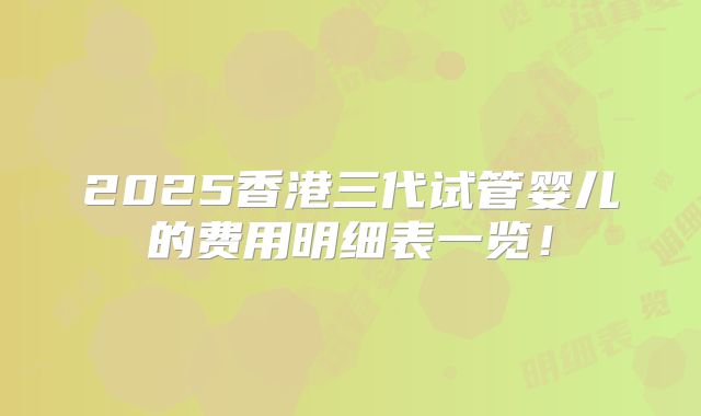 2025香港三代试管婴儿的费用明细表一览!
