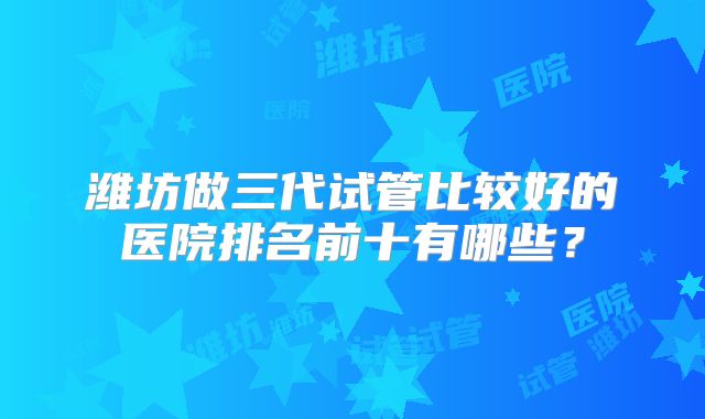 潍坊做三代试管比较好的医院排名前十有哪些?