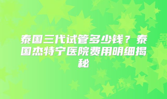 泰国三代试管多少钱？泰国杰特宁医院费用明细揭秘