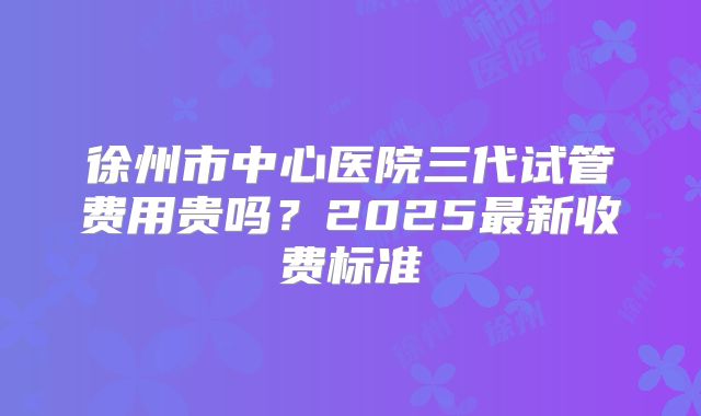 徐州市中心医院三代试管费用贵吗？2025最新收费标准