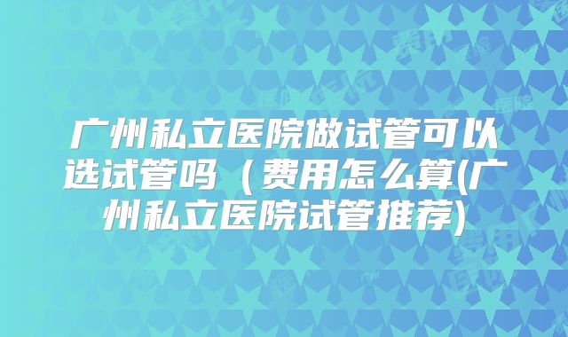 广州私立医院做试管可以选试管吗（费用怎么算(广州私立医院试管推荐)