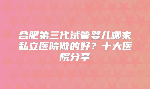 合肥第三代试管婴儿哪家私立医院做的好？十大医院分享