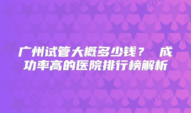广州试管大概多少钱？ 成功率高的医院排行榜解析