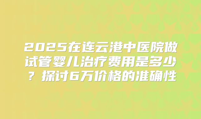 2025在连云港中医院做试管婴儿治疗费用是多少?探讨6万价格的准确性