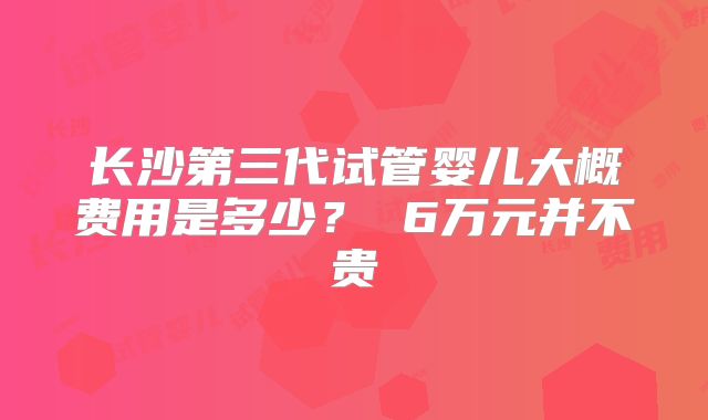 长沙第三代试管婴儿大概费用是多少？ 6万元并不贵