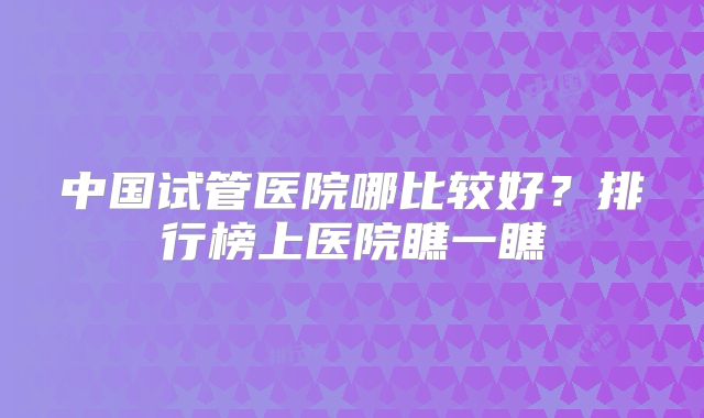 中国试管医院哪比较好？排行榜上医院瞧一瞧