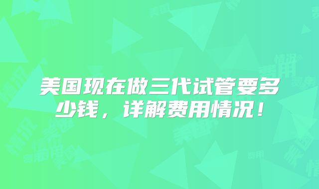 美国现在做三代试管要多少钱,详解费用情况!