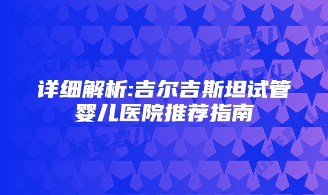 详细解析:吉尔吉斯坦试管婴儿医院推荐指南