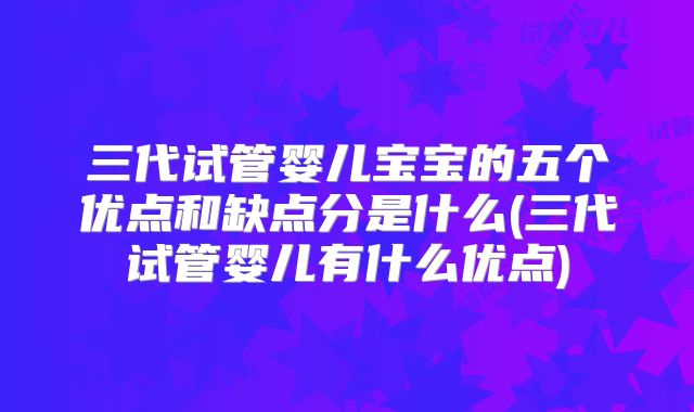 三代试管婴儿宝宝的五个优点和缺点分是什么(三代试管婴儿有什么优点)