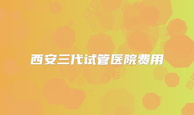 西安三代试管医院费用