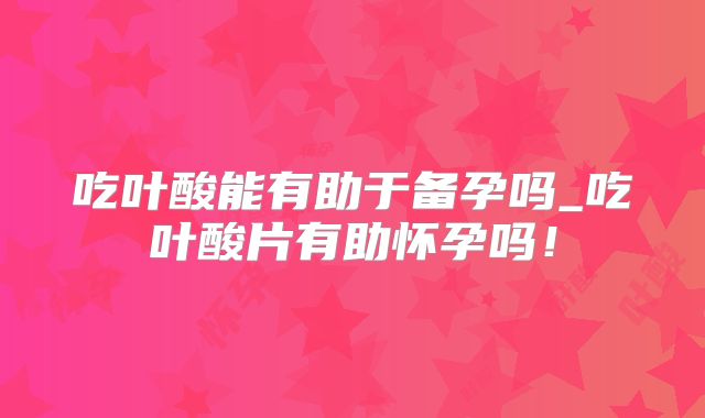 吃叶酸能有助于备孕吗_吃叶酸片有助怀孕吗!