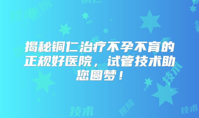 揭秘铜仁治疗不孕不育的正规好医院，试管技术助您圆梦！