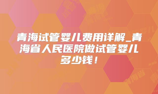 青海试管婴儿费用详解_青海省人民医院做试管婴儿多少钱!