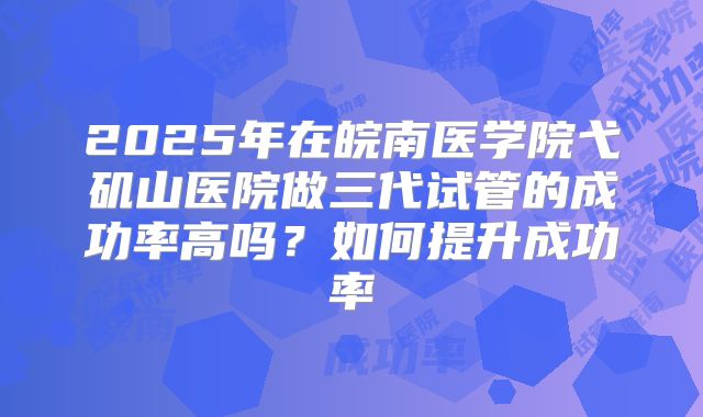 2025年在皖南医学院弋矶山医院做三代试管的成功率高吗?如何提升成功率
