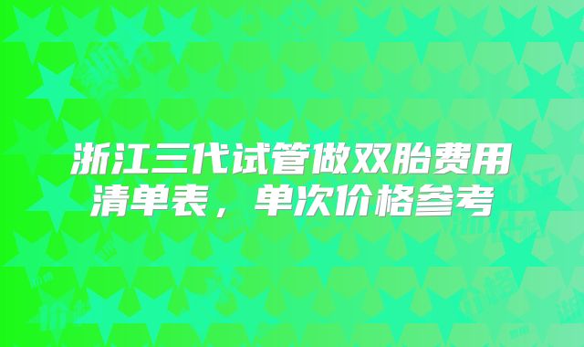 浙江三代试管做双胎费用清单表，单次价格参考