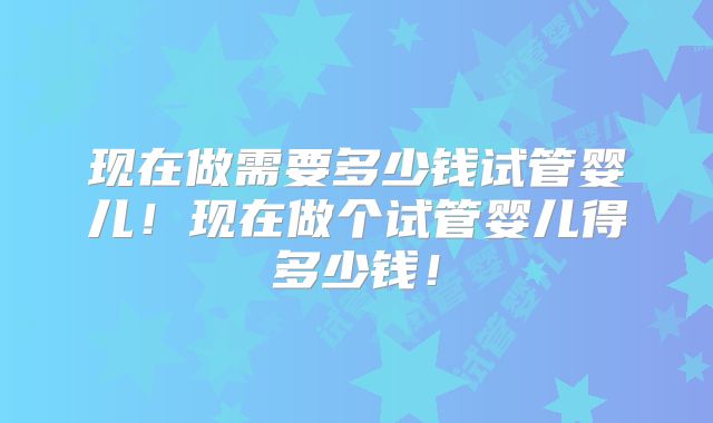 现在做需要多少钱试管婴儿!现在做个试管婴儿得多少钱!