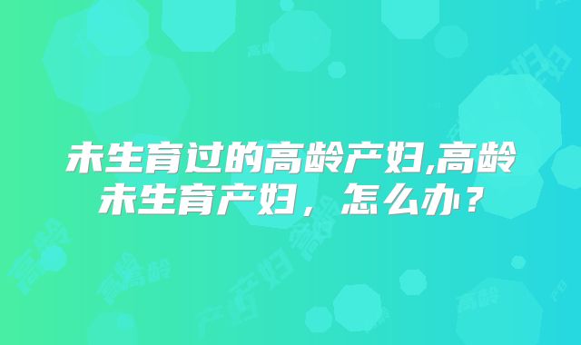 未生育过的高龄产妇,高龄未生育产妇,怎么办?