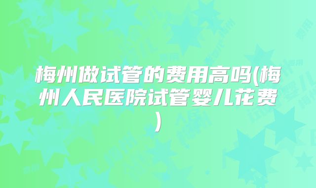 梅州做试管的费用高吗(梅州人民医院试管婴儿花费)