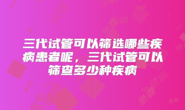 三代试管可以筛选哪些疾病患者呢，三代试管可以筛查多少种疾病