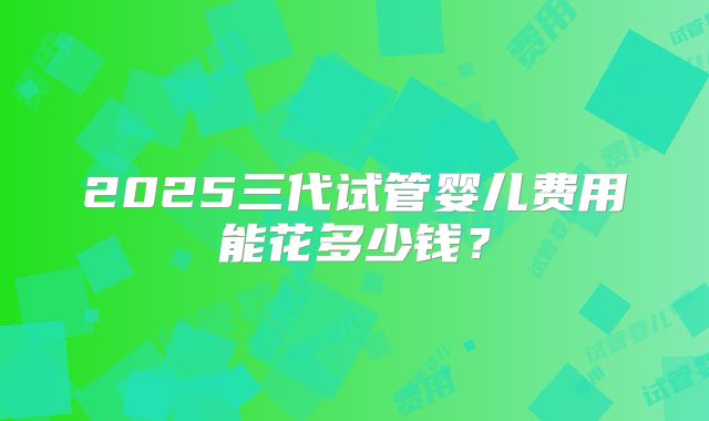 2025三代试管婴儿费用能花多少钱？