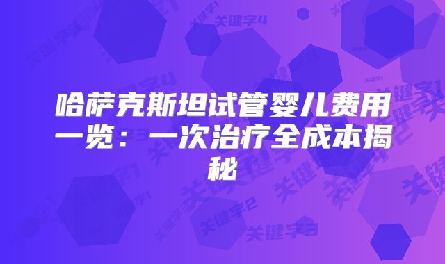 哈萨克斯坦试管婴儿费用一览：一次治疗全成本揭秘