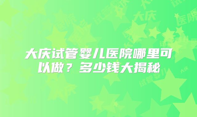 大庆试管婴儿医院哪里可以做？多少钱大揭秘