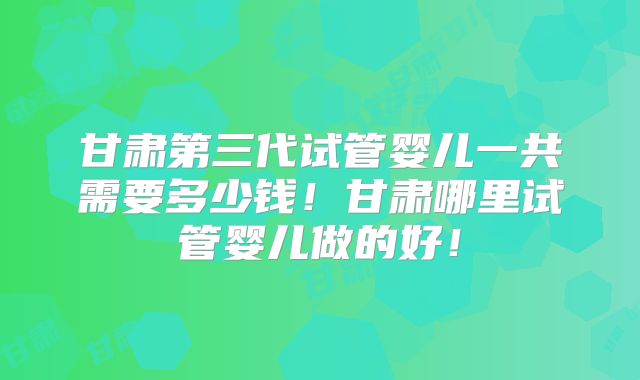 甘肃第三代试管婴儿一共需要多少钱！甘肃哪里试管婴儿做的好！