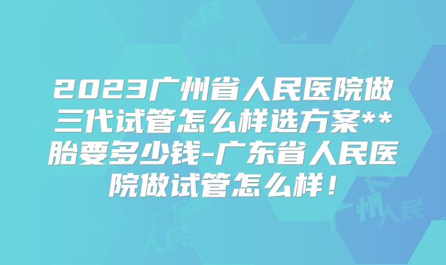 2023广州省人民医院做三代试管怎么样选方案**胎要多少钱-广东省人民医院做试管怎么样！
