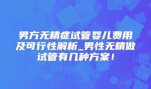 男方无精症试管婴儿费用及可行性解析_男性无精做试管有几种方案！