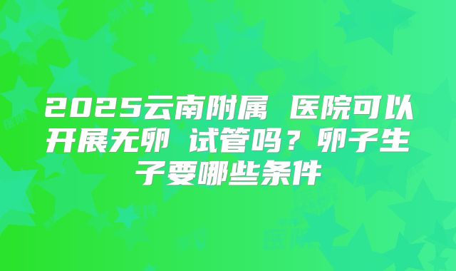 2025云南附属 医院可以开展无卵�试管吗？卵子生子要哪些条件