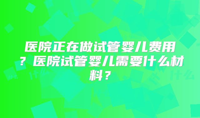 医院正在做试管婴儿费用?医院试管婴儿需要什么材料?