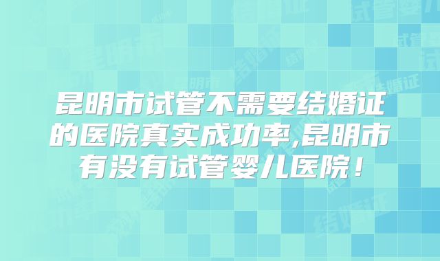 昆明市试管不需要结婚证的医院真实成功率,昆明市有没有试管婴儿医院！