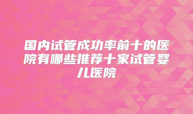 国内试管成功率前十的医院有哪些推荐十家试管婴儿医院