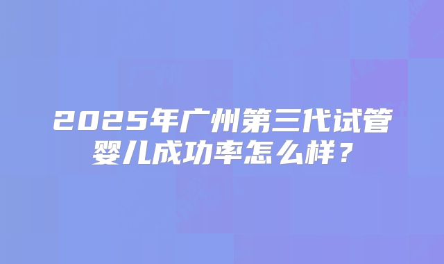 2025年广州第三代试管婴儿成功率怎么样？