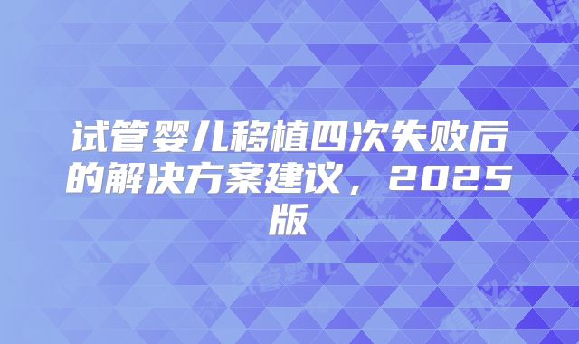 试管婴儿移植四次失败后的解决方案建议，2025版