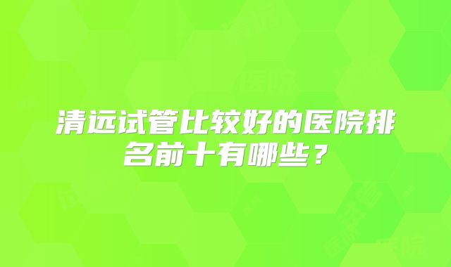 清远试管比较好的医院排名前十有哪些?