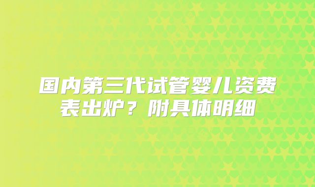 国内第三代试管婴儿资费表出炉?附具体明细