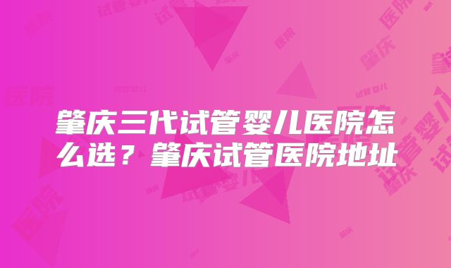 肇庆三代试管婴儿医院怎么选？肇庆试管医院地址